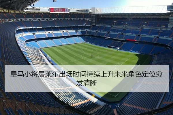 皇马小将居莱尔出场时间持续上升未来角色定位愈发清晰