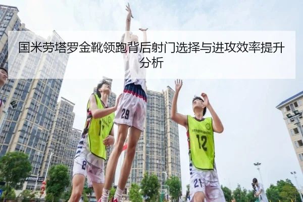 国米劳塔罗金靴领跑背后射门选择与进攻效率提升分析